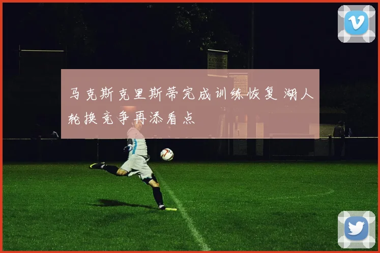 马克斯克里斯蒂完成训练恢复 湖人轮换竞争再添看点