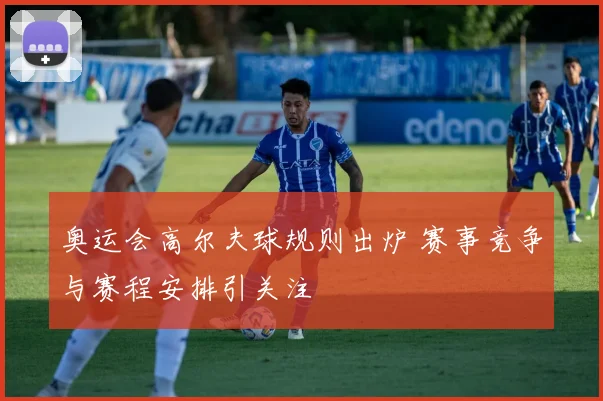 奥运会高尔夫球规则出炉 赛事竞争与赛程安排引关注