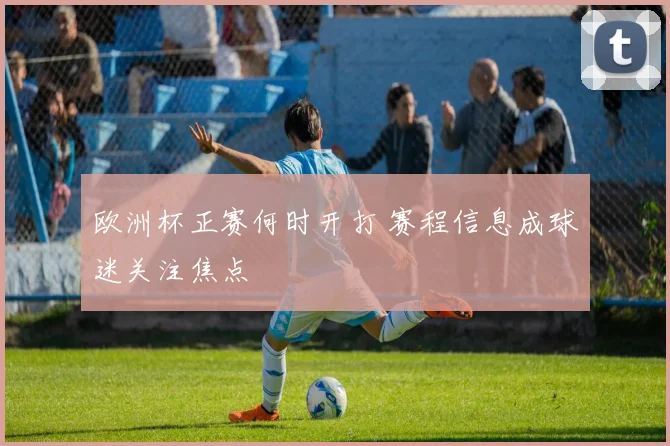 欧洲杯正赛何时开打 赛程信息成球迷关注焦点