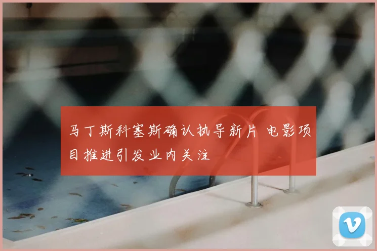 马丁斯科塞斯确认执导新片 电影项目推进引发业内关注