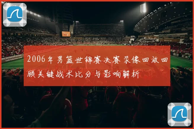 2006年男篮世锦赛决赛录像回放回顾关键战术比分与影响解析