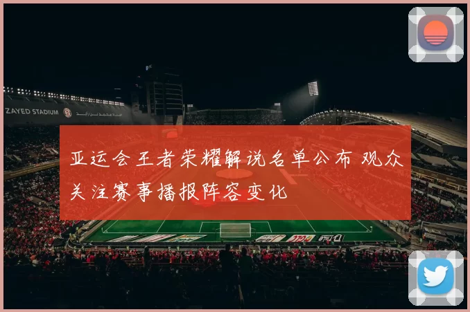 亚运会王者荣耀解说名单公布 观众关注赛事播报阵容变化