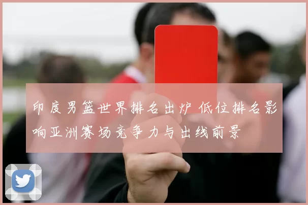 印度男篮世界排名出炉 低位排名影响亚洲赛场竞争力与出线前景