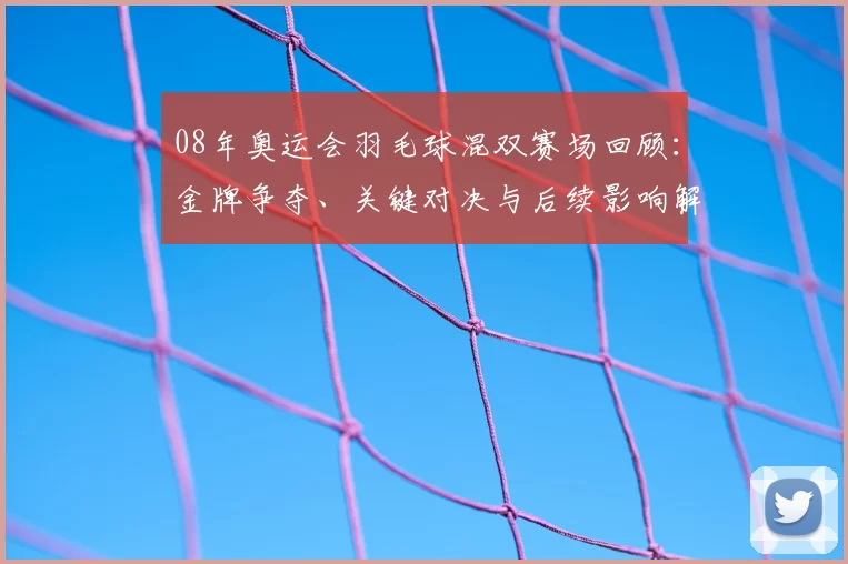 08年奥运会羽毛球混双赛场回顾：金牌争夺、关键对决与后续影响解读