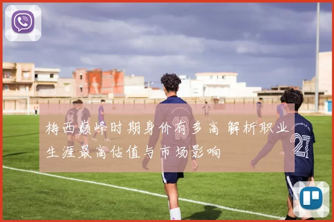 梅西巅峰时期身价有多高 解析职业生涯最高估值与市场影响