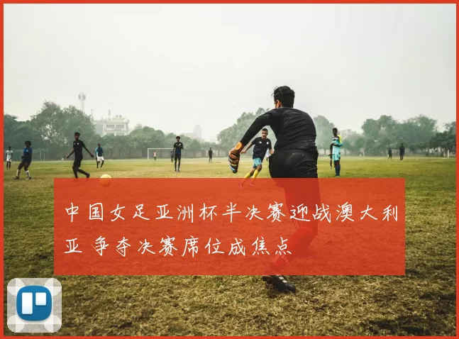 中国女足亚洲杯半决赛迎战澳大利亚 争夺决赛席位成焦点