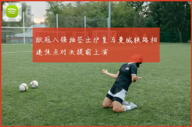 欧冠八强抽签出炉皇马曼城狭路相逢焦点对决提前上演