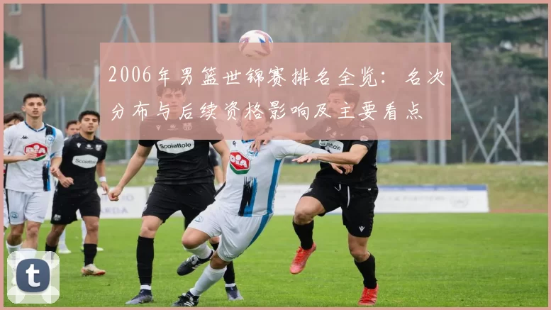 2006年男篮世锦赛排名全览:名次分布与后续资格影响及主要看点