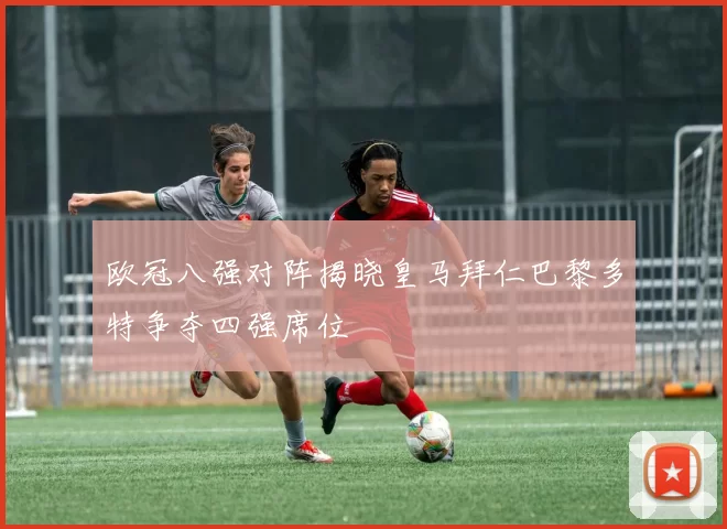 欧冠八强对阵揭晓皇马拜仁巴黎多特争夺四强席位
