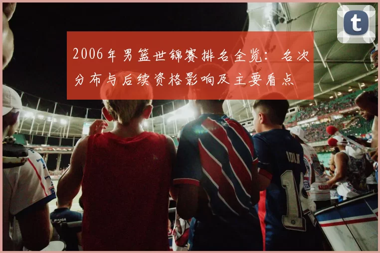 2006年男篮世锦赛排名全览：名次分布与后续资格影响及主要看点