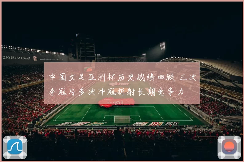 中国女足亚洲杯历史战绩回顾 三次夺冠与多次冲冠折射长期竞争力