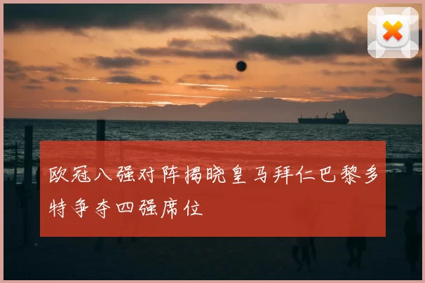 欧冠八强对阵揭晓皇马拜仁巴黎多特争夺四强席位