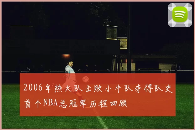 2006年热火队击败小牛队夺得队史首个NBA总冠军历程回顾