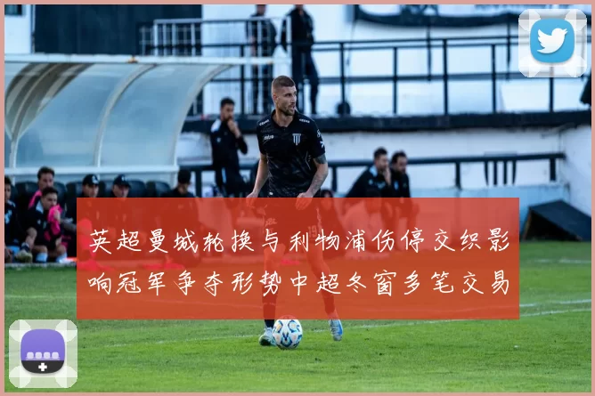 英超曼城轮换与利物浦伤停交织影响冠军争夺形势中超冬窗多笔交易重塑积分榜