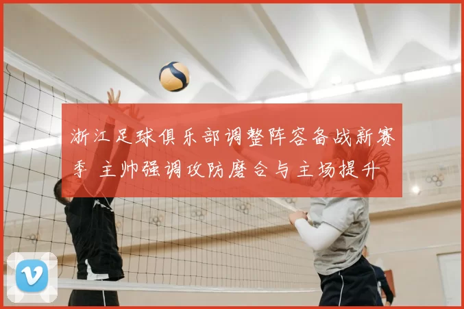 浙江足球俱乐部调整阵容备战新赛季 主帅强调攻防磨合与主场提升