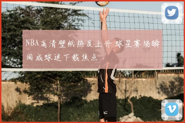 NBA高清壁纸热度上升 球星赛场瞬间成球迷下载焦点