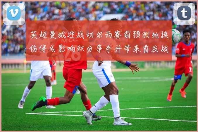 英超曼城迎战切尔西赛前预测轮换伤停或影响积分争夺并带来首发战术看点