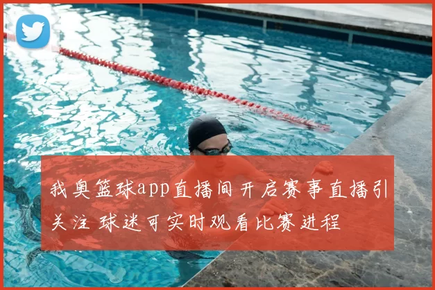 我奥篮球app直播间开启赛事直播引关注 球迷可实时观看比赛进程