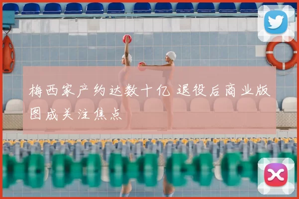 梅西家产约达数十亿 退役后商业版图成关注焦点