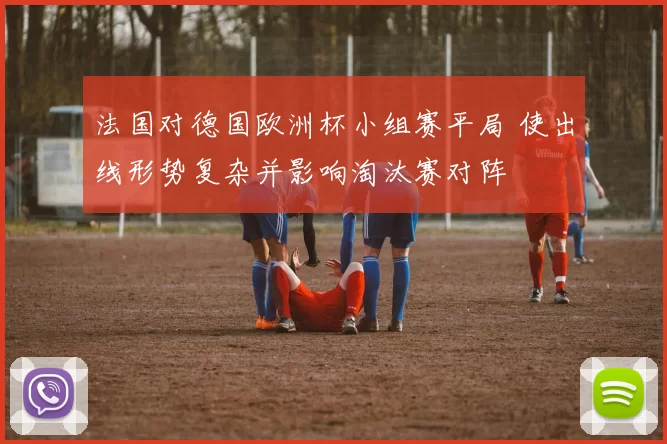 法国对德国欧洲杯小组赛平局 使出线形势复杂并影响淘汰赛对阵