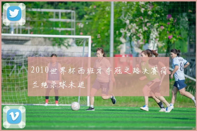 2010世界杯西班牙夺冠之路决赛荷兰绝杀球未进
