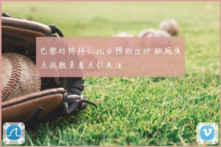 巴黎对阵拜仁比分预测出炉 欧冠焦点战胜负看点引关注