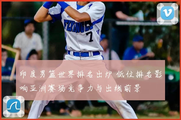 印度男篮世界排名出炉 低位排名影响亚洲赛场竞争力与出线前景