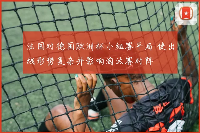 法国对德国欧洲杯小组赛平局 使出线形势复杂并影响淘汰赛对阵