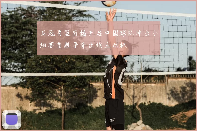 亚冠男篮直播开启中国球队冲击小组赛首胜争夺出线主动权