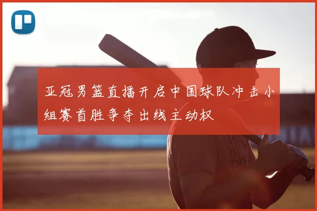亚冠男篮直播开启中国球队冲击小组赛首胜争夺出线主动权