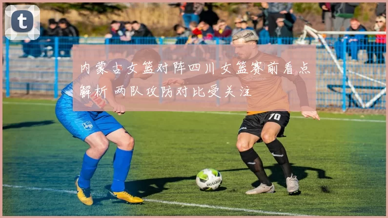 内蒙古女篮对阵四川女篮赛前看点解析 两队攻防对比受关注