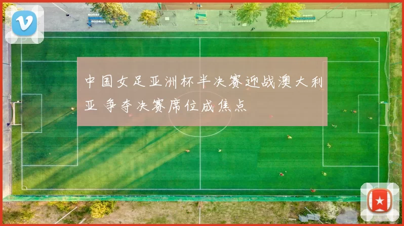 中国女足亚洲杯半决赛迎战澳大利亚 争夺决赛席位成焦点