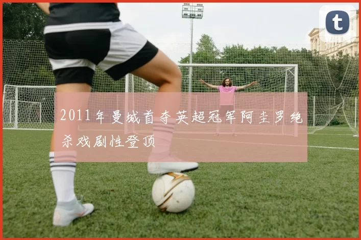 2011年曼城首夺英超冠军阿圭罗绝杀戏剧性登顶