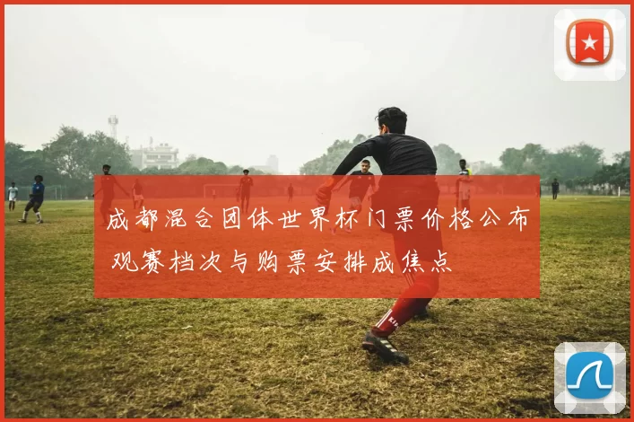 成都混合团体世界杯门票价格公布 观赛档次与购票安排成焦点
