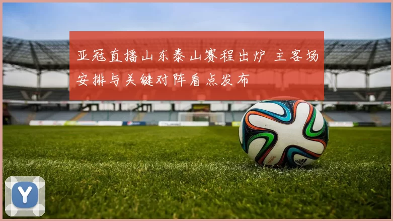 亚冠直播山东泰山赛程出炉 主客场安排与关键对阵看点发布