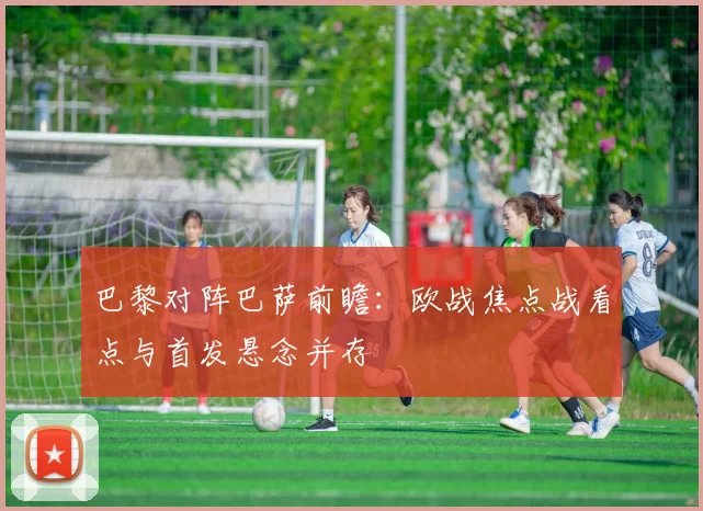 巴黎对阵巴萨前瞻:欧战焦点战看点与首发悬念并存