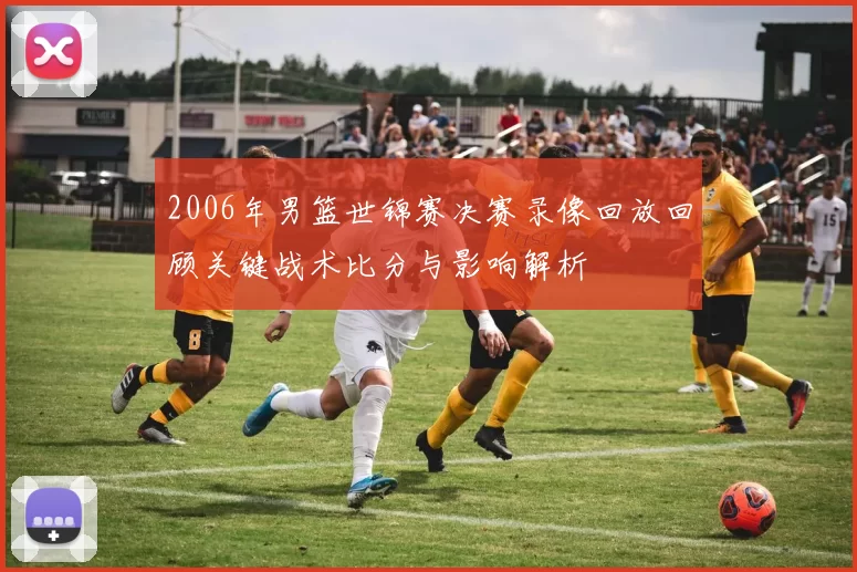 2006年男篮世锦赛决赛录像回放回顾关键战术比分与影响解析