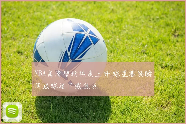 NBA高清壁纸热度上升 球星赛场瞬间成球迷下载焦点