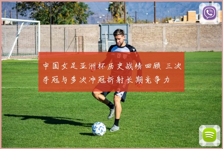 中国女足亚洲杯历史战绩回顾 三次夺冠与多次冲冠折射长期竞争力