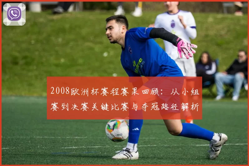 2008欧洲杯赛程赛果回顾：从小组赛到决赛关键比赛与夺冠路径解析