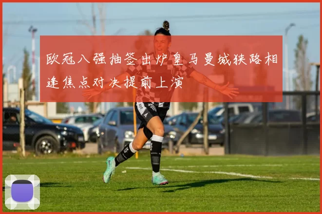 欧冠八强抽签出炉皇马曼城狭路相逢焦点对决提前上演