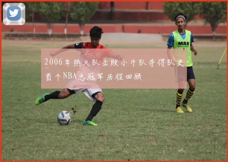 2006年热火队击败小牛队夺得队史首个NBA总冠军历程回顾