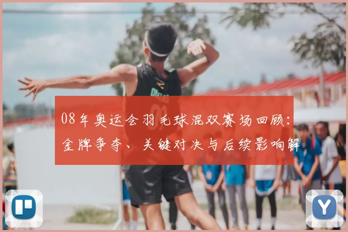 08年奥运会羽毛球混双赛场回顾：金牌争夺、关键对决与后续影响解读