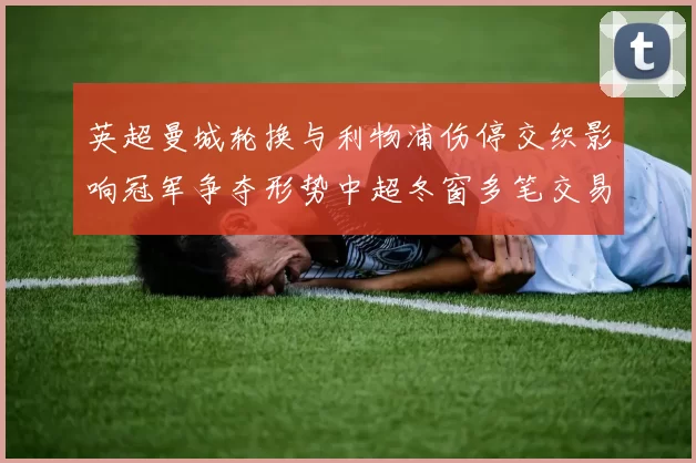英超曼城轮换与利物浦伤停交织影响冠军争夺形势中超冬窗多笔交易重塑积分榜